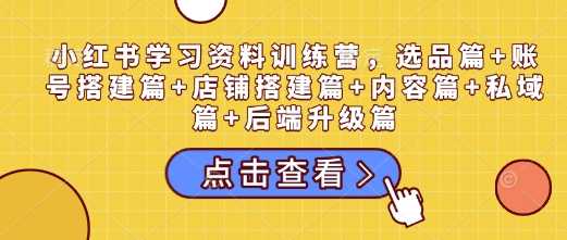 小红书学习资料训练营，选品篇+账号搭建篇+店铺搭建篇+内容篇+私域篇+后端升级篇