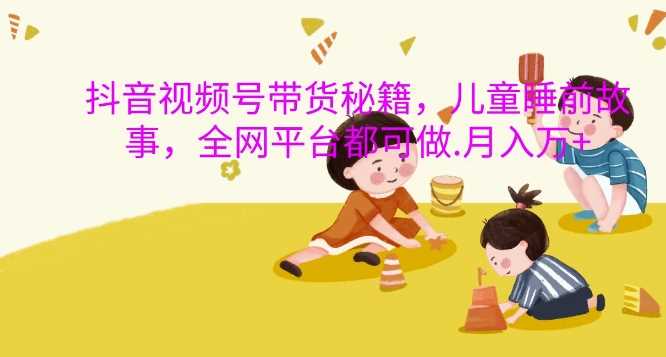 抖音视频号带货秘籍,儿童睡前故事,全网平台都可做,月入过W【揭秘】