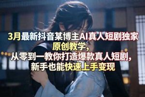 3月最新抖音某博主AI真人短剧独家原创教学，从零到一教你打造爆款真人短剧，新手也能快速上手变现